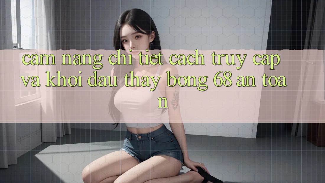 Cẩm nang Chi Tiết Cách Truy Cập Và Khởi đầu Thấy bong 68 An Toàn