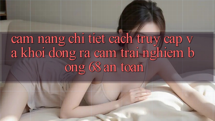 Cẩm nang Chi Tiết Cách Truy Cập Và Khởi động ra Cảm trải nghiệm bong 68 An Toàn