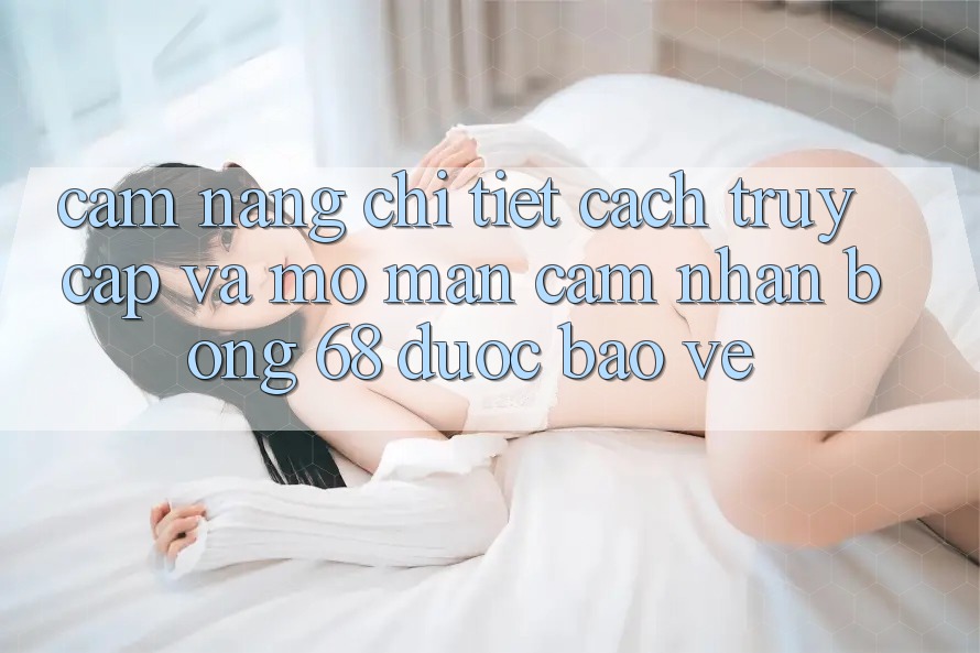 Cẩm nang Chi Tiết Cách Truy Cập Và Mở màn Cảm nhận bong 68 Được bảo vệ