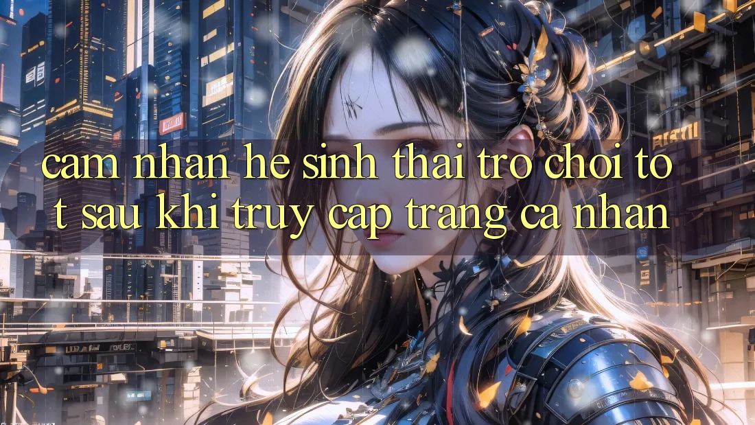 Cảm nhận Hệ Sinh Thái Trò Chơi Tốt Sau Khi Truy cập trang cá nhân Cảm nhận Hệ Sinh Thái Trò Chơi Tốt Sau Khi Truy cập trang cá nhân