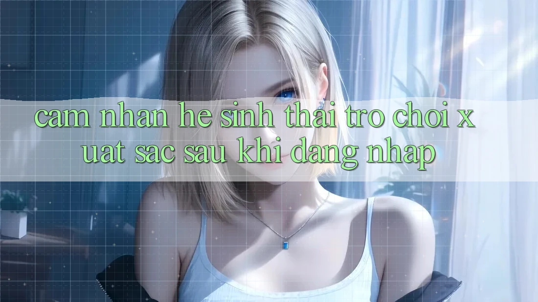 Cảm nhận Hệ Sinh Thái Trò Chơi Xuất sắc Sau Khi Đăng Nhập