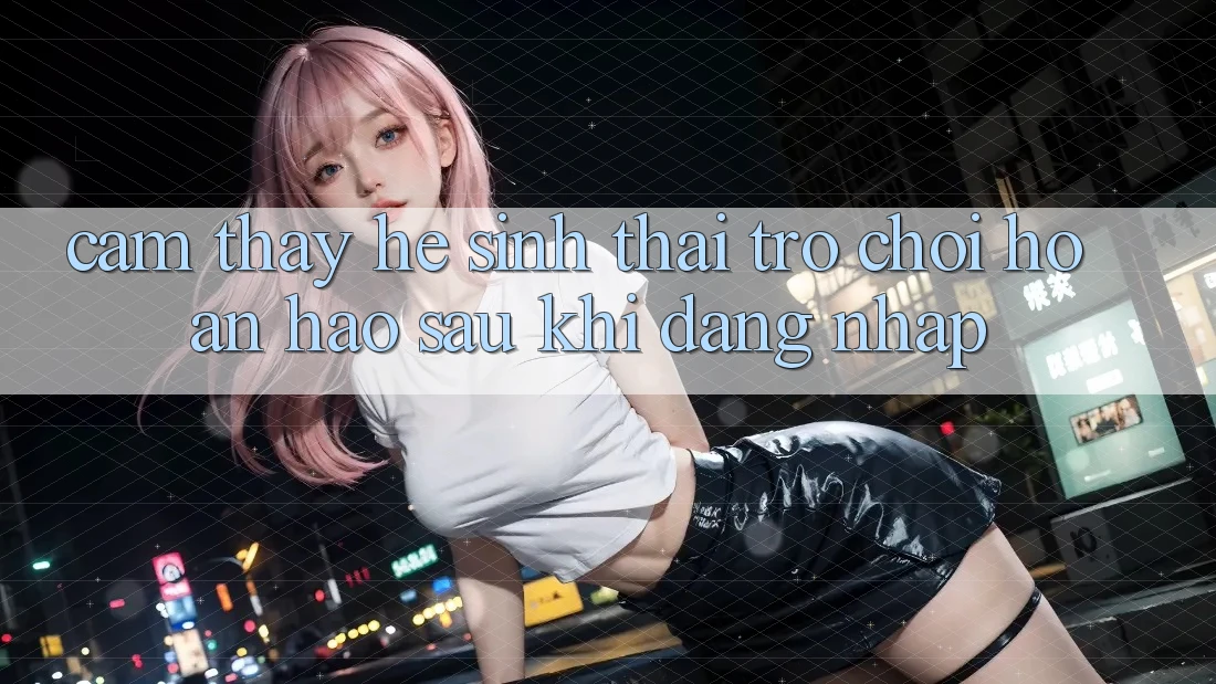 Cảm thấy Hệ Sinh Thái Trò Chơi Hoàn hảo Sau Khi Đăng Nhập