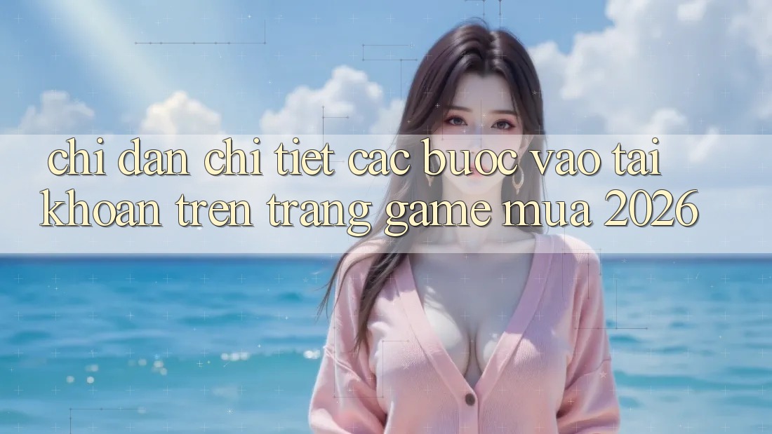 Chỉ dẫn Chi Tiết Các Bước Vào tài khoản Trên Trang Game Mùa 2026