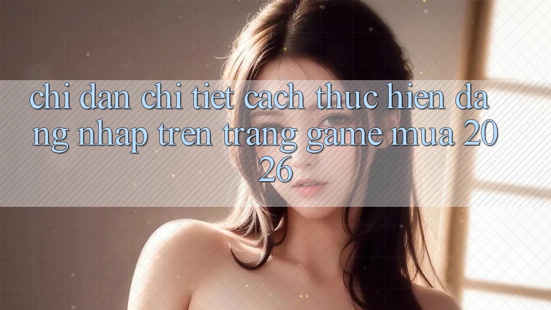 Chỉ dẫn Chi Tiết Cách thực hiện Đăng Nhập Trên Trang Game Mùa 2026