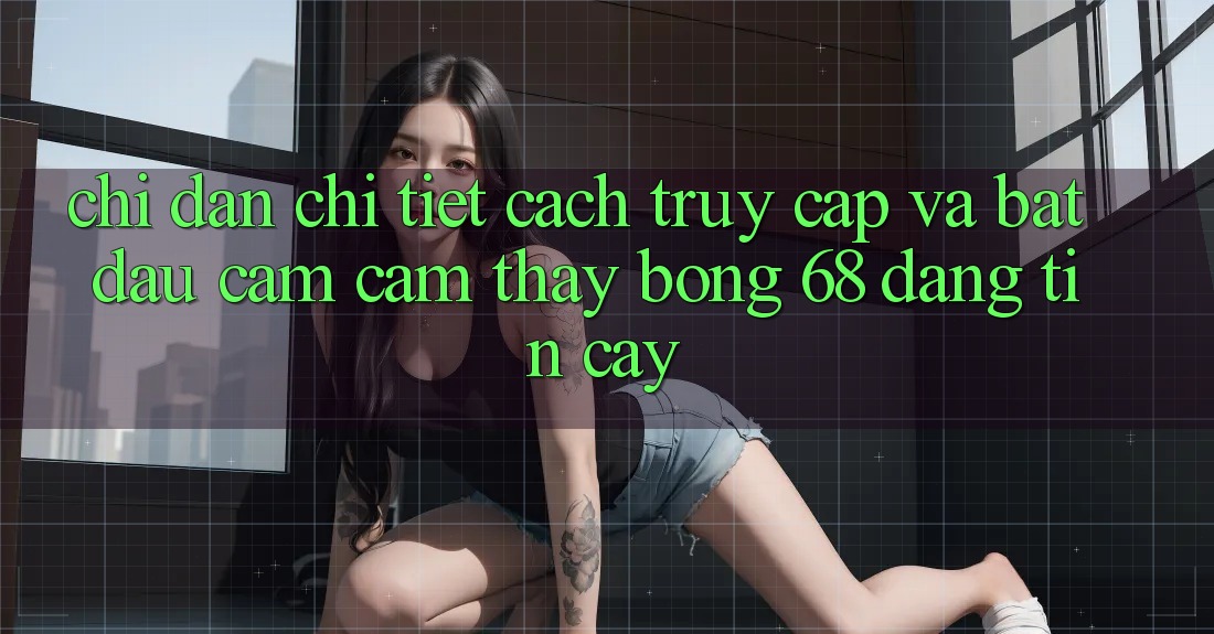 Chỉ dẫn Chi Tiết Cách Truy Cập Và Bắt Đầu Cảm cảm thấy bong 68 Đáng tin cậy Chỉ dẫn Chi Tiết Cách Truy Cập Và Bắt Đầu Cảm cảm thấy bong 68 Đáng tin cậy
