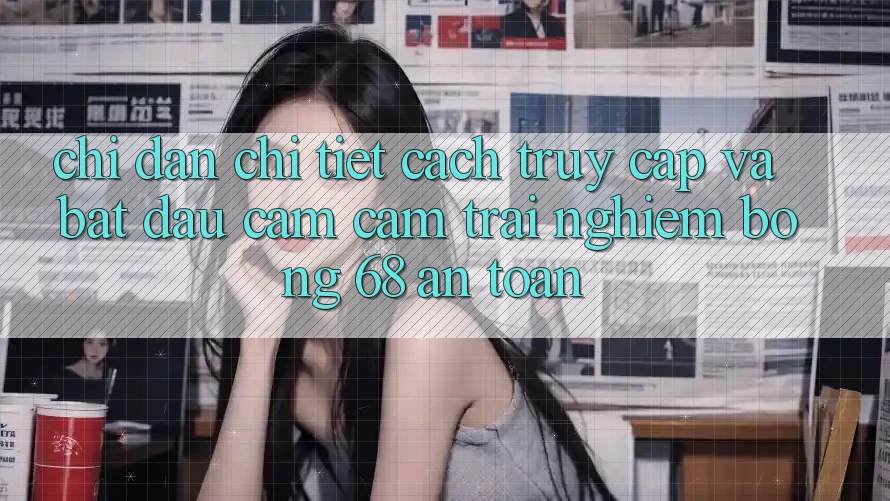 Chỉ dẫn Chi Tiết Cách Truy Cập Và Bắt Đầu Cảm cảm trải nghiệm bong 68 An Toàn