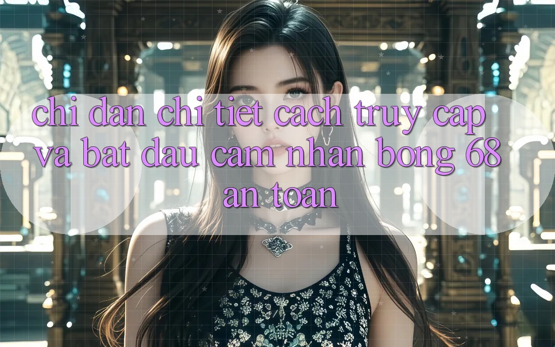 Chỉ dẫn Chi Tiết Cách Truy Cập Và Bắt Đầu Cảm nhận bong 68 An Toàn