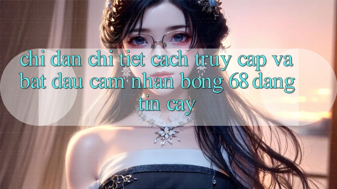 Chỉ dẫn Chi Tiết Cách Truy Cập Và Bắt Đầu Cảm nhận bong 68 Đáng tin cậy