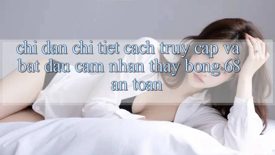 Chỉ dẫn Chi Tiết Cách Truy Cập Và Bắt Đầu Cảm nhận thấy bong 68 An Toàn