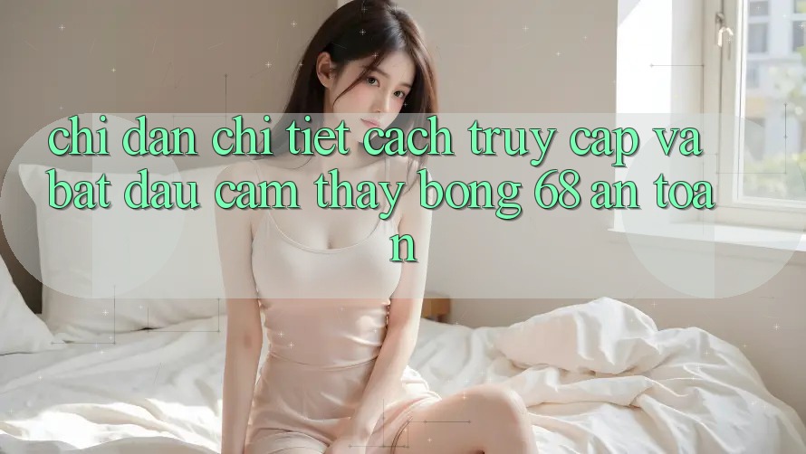 Chỉ dẫn Chi Tiết Cách Truy Cập Và Bắt Đầu Cảm thấy bong 68 An Toàn