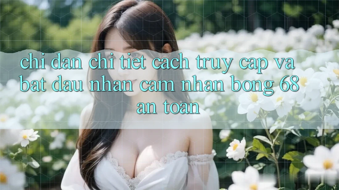 Chỉ dẫn Chi Tiết Cách Truy Cập Và Bắt đầu Nhận cảm nhận bong 68 An Toàn