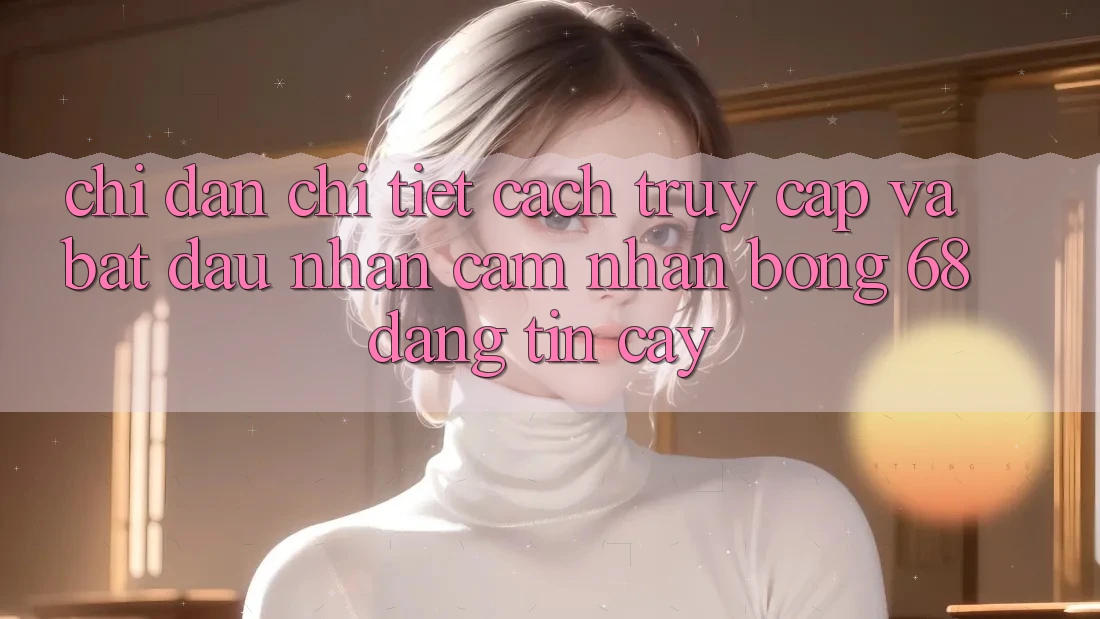 Chỉ dẫn Chi Tiết Cách Truy Cập Và Bắt Đầu Nhận cảm nhận bong 68 Đáng tin cậy