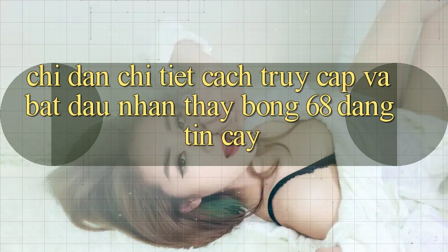 Chỉ dẫn Chi Tiết Cách Truy Cập Và Bắt đầu Nhận thấy bong 68 Đáng tin cậy