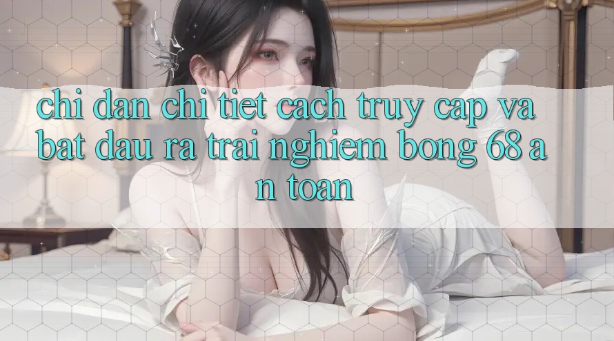 Chỉ dẫn Chi Tiết Cách Truy Cập Và Bắt đầu ra Trải nghiệm bong 68 An Toàn Chỉ dẫn Chi Tiết Cách Truy Cập Và Bắt đầu ra Trải nghiệm bong 68 An Toàn