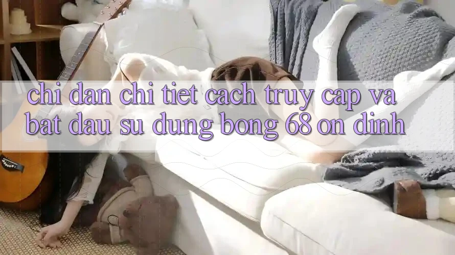 Chỉ dẫn Chi Tiết Cách Truy Cập Và Bắt Đầu Sử dụng bong 68 Ổn định