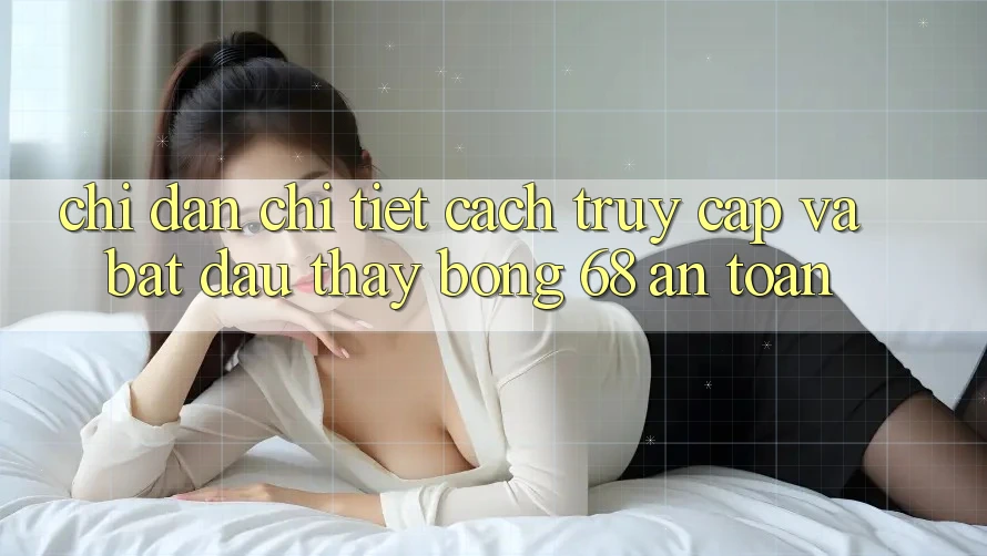 Chỉ dẫn Chi Tiết Cách Truy Cập Và Bắt Đầu Thấy bong 68 An Toàn