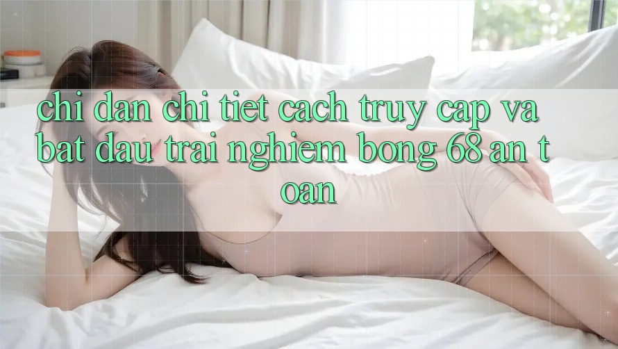 Chỉ dẫn Chi Tiết Cách Truy Cập Và Bắt Đầu Trải Nghiệm bong 68 An Toàn Chỉ dẫn Chi Tiết Cách Truy Cập Và Bắt Đầu Trải Nghiệm bong 68 An Toàn