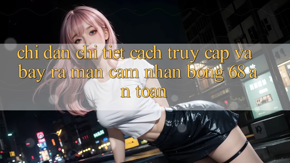 Chỉ dẫn Chi Tiết Cách Truy Cập Và Bày ra màn Cảm nhận bong 68 An Toàn