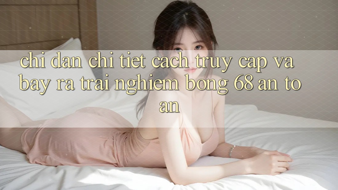 Chỉ dẫn Chi Tiết Cách Truy Cập Và Bày ra Trải Nghiệm bong 68 An Toàn