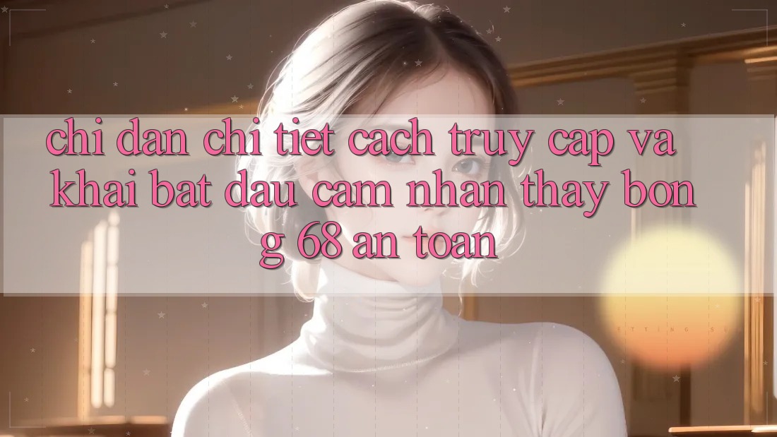 Chỉ dẫn Chi Tiết Cách Truy Cập Và Khai bắt đầu Cảm nhận thấy bong 68 An Toàn Chỉ dẫn Chi Tiết Cách Truy Cập Và Khai bắt đầu Cảm nhận thấy bong 68 An Toàn