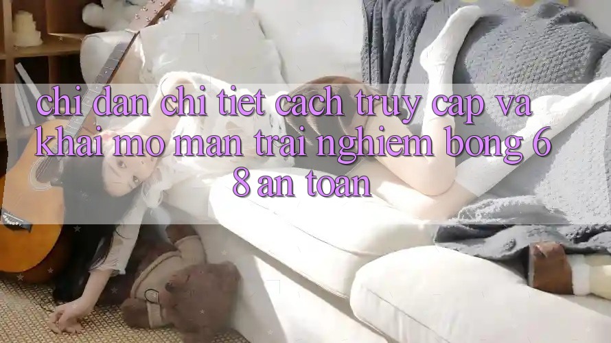 Chỉ dẫn Chi Tiết Cách Truy Cập Và Khai mở màn Trải nghiệm bong 68 An Toàn