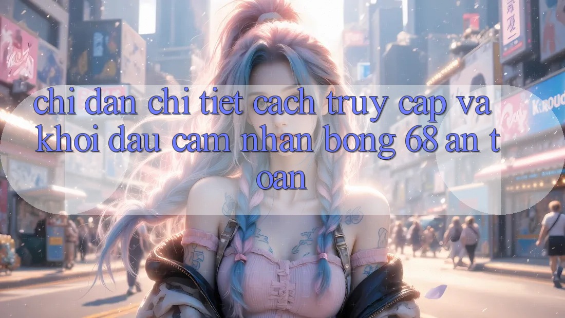 Chỉ dẫn Chi Tiết Cách Truy Cập Và Khởi đầu Cảm nhận bong 68 An Toàn