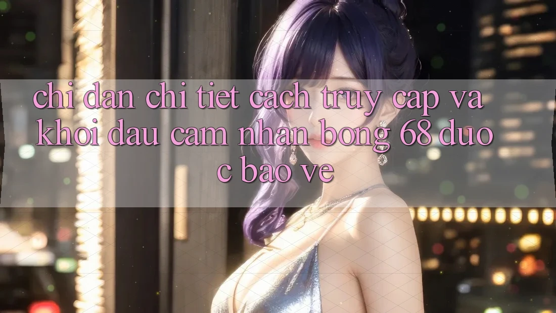 Chỉ dẫn Chi Tiết Cách Truy Cập Và Khởi đầu Cảm nhận bong 68 Được bảo vệ