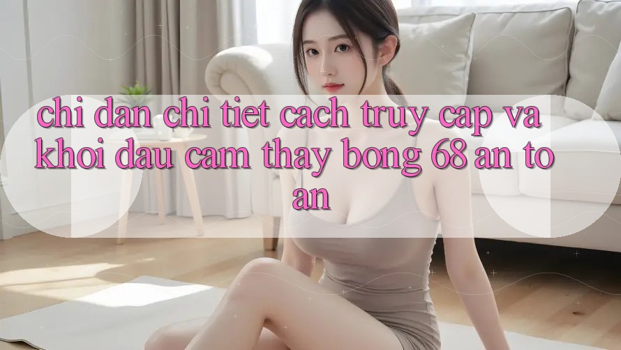 Chỉ dẫn Chi Tiết Cách Truy Cập Và Khởi đầu Cảm thấy bong 68 An Toàn