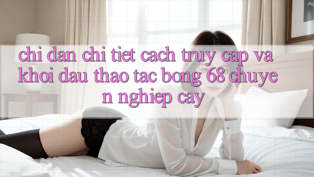 Chỉ dẫn Chi Tiết Cách Truy Cập Và Khởi đầu Thao tác bong 68 Chuyên nghiệp cậy