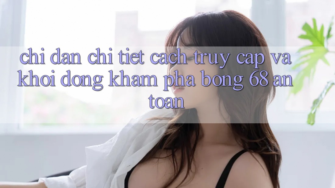 Chỉ dẫn Chi Tiết Cách Truy Cập Và Khởi động Khám phá bong 68 An Toàn