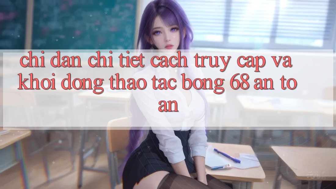Chỉ dẫn Chi Tiết Cách Truy Cập Và Khởi động Thao tác bong 68 An Toàn