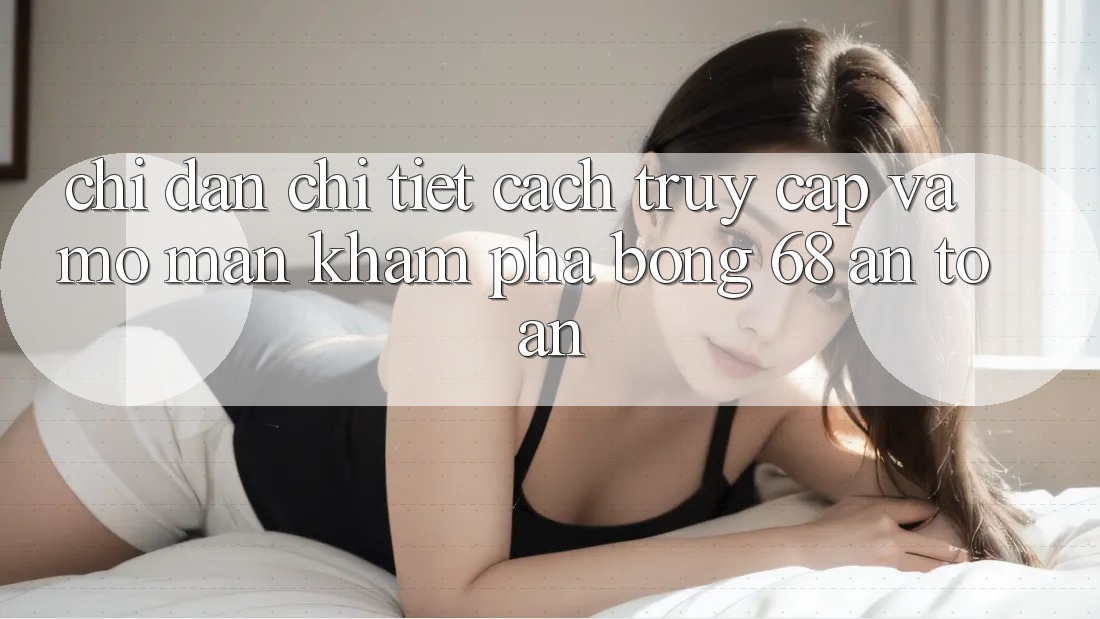 Chỉ dẫn Chi Tiết Cách Truy Cập Và Mở màn Khám phá bong 68 An Toàn