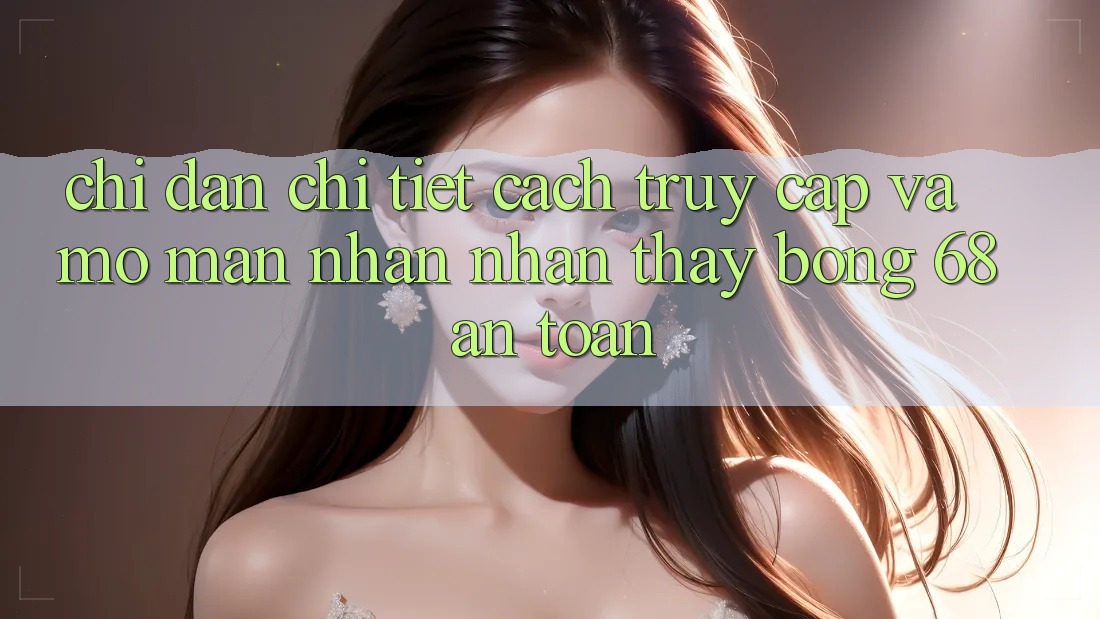 Chỉ dẫn Chi Tiết Cách Truy Cập Và Mở màn Nhận nhận thấy bong 68 An Toàn