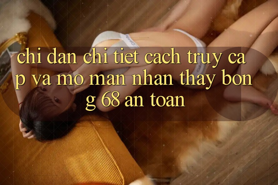 Chỉ dẫn Chi Tiết Cách Truy Cập Và Mở màn Nhận thấy bong 68 An Toàn Chỉ dẫn Chi Tiết Cách Truy Cập Và Mở màn Nhận thấy bong 68 An Toàn