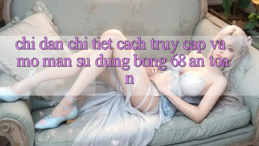 Chỉ dẫn Chi Tiết Cách Truy Cập Và Mở màn Sử dụng bong 68 An Toàn Chỉ dẫn Chi Tiết Cách Truy Cập Và Mở màn Sử dụng bong 68 An Toàn