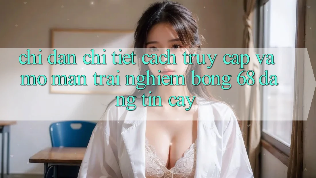 Chỉ dẫn Chi Tiết Cách Truy Cập Và Mở màn Trải Nghiệm bong 68 Đáng tin cậy