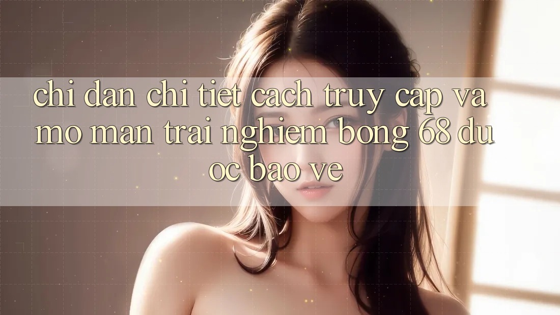 Chỉ dẫn Chi Tiết Cách Truy Cập Và Mở màn Trải Nghiệm bong 68 Được bảo vệ