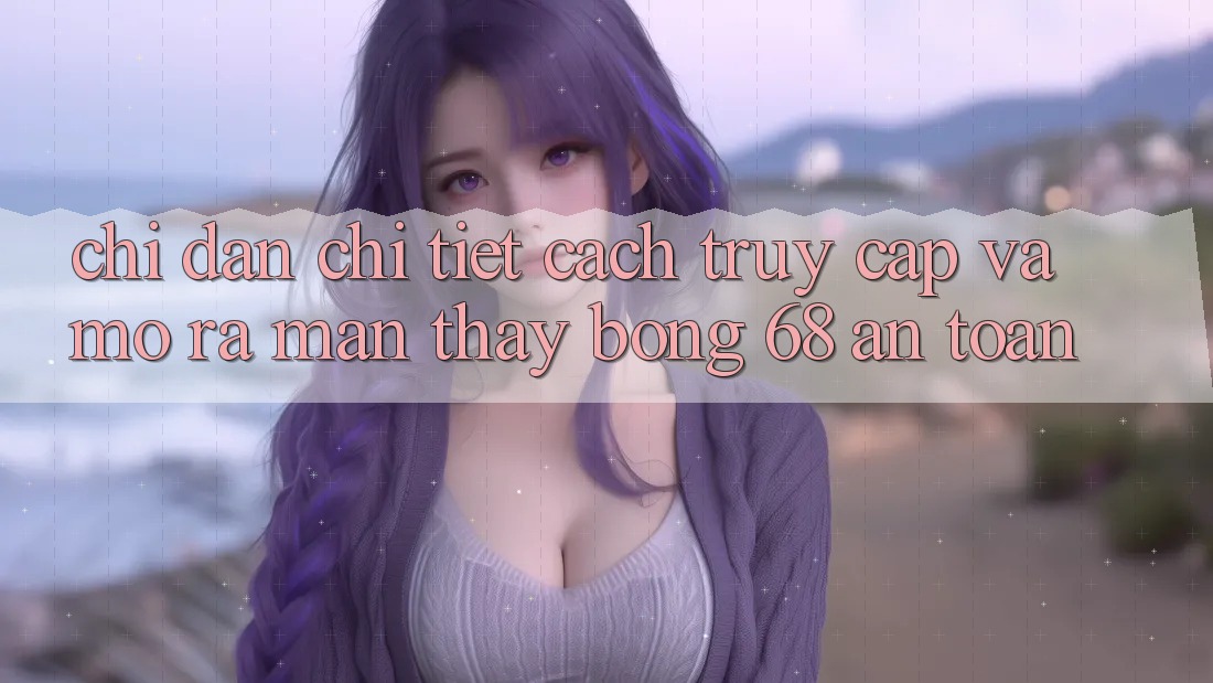 Chỉ dẫn Chi Tiết Cách Truy Cập Và Mở ra màn Thấy bong 68 An Toàn Chỉ dẫn Chi Tiết Cách Truy Cập Và Mở ra màn Thấy bong 68 An Toàn