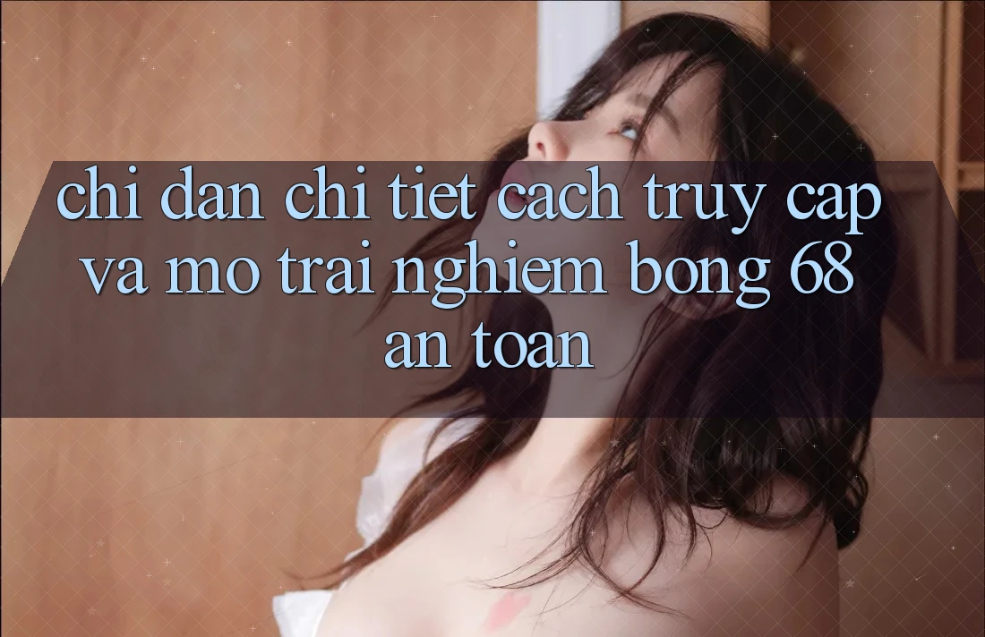 Chỉ dẫn Chi Tiết Cách Truy Cập Và Mở Trải Nghiệm bong 68 An Toàn