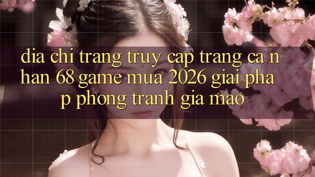 Địa chỉ trang Truy cập trang cá nhân 68 Game Mùa 2026: Giải Pháp Phòng Tránh Giả Mạo