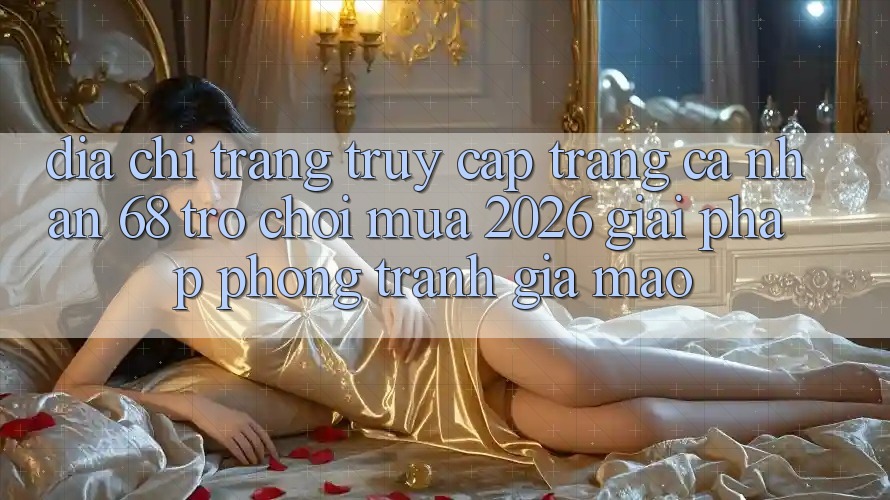 Địa chỉ trang Truy cập trang cá nhân 68 Trò chơi Mùa 2026: Giải Pháp Phòng Tránh Giả Mạo