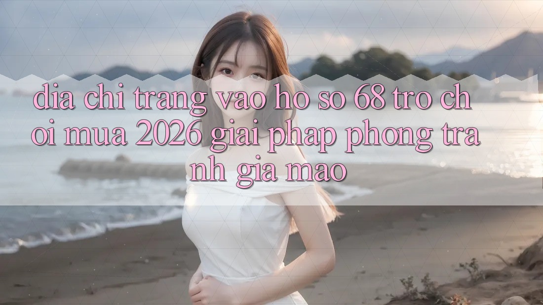 Địa chỉ trang Vào hồ sơ 68 Trò chơi Mùa 2026: Giải Pháp Phòng Tránh Giả Mạo Địa chỉ trang Vào hồ sơ 68 Trò chơi Mùa 2026: Giải Pháp Phòng Tránh Giả Mạo