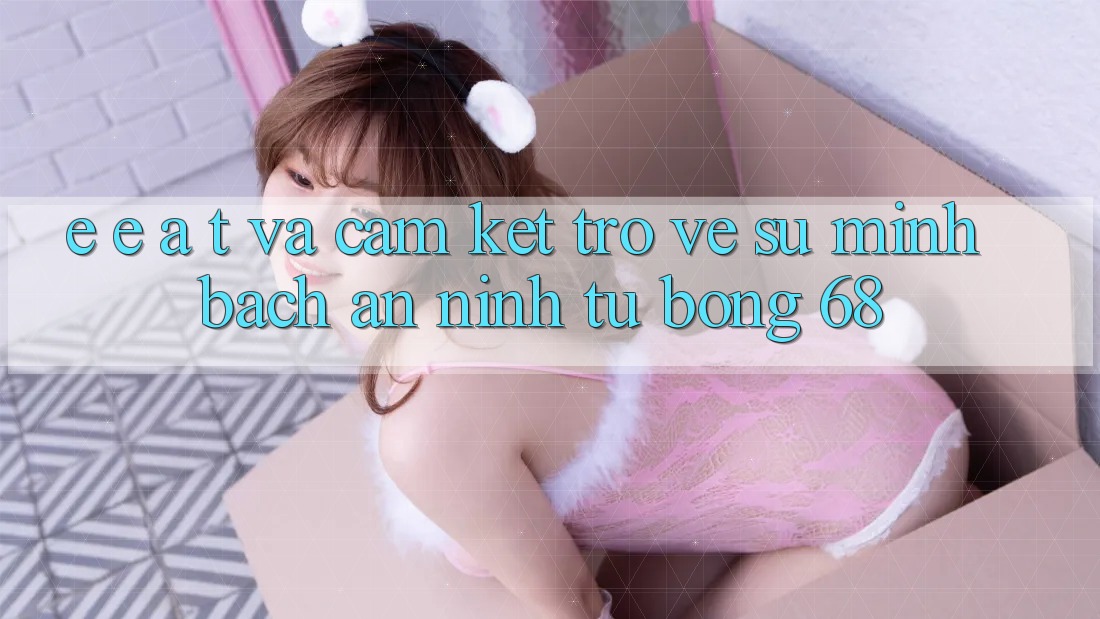 E-E-A-T và Cam Kết Trở về Sự Minh bạch, An ninh Từ bong 68