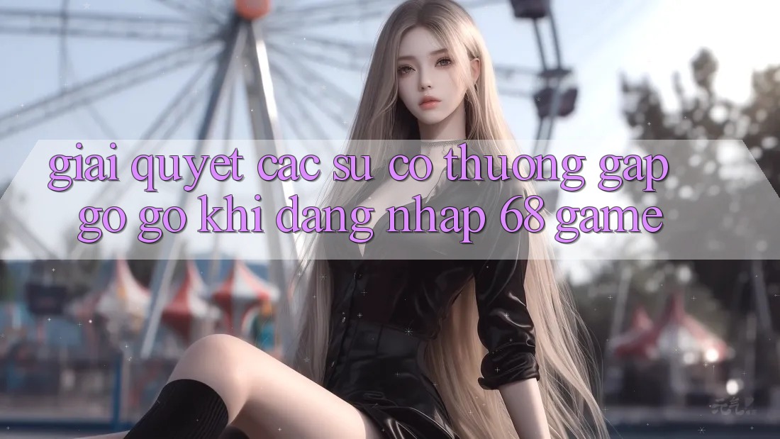 Giải Quyết Các Sự Cố Thường Gặp gỡ gỡ Khi Đăng nhập 68 Game