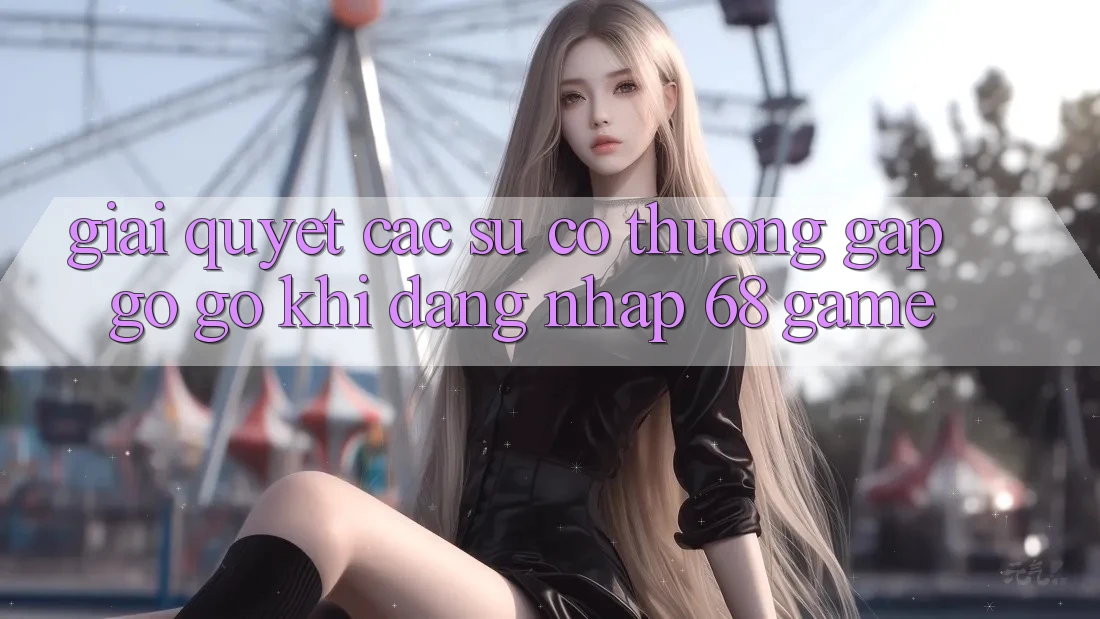 Giải Quyết Các Sự Cố Thường Gặp gỡ gỡ Khi Đăng Nhập 68 Game