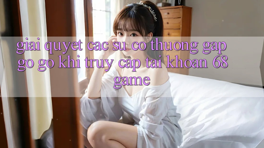 Giải Quyết Các Sự Cố Thường Gặp gỡ gỡ Khi Truy cập tài khoản 68 Game Giải Quyết Các Sự Cố Thường Gặp gỡ gỡ Khi Truy cập tài khoản 68 Game