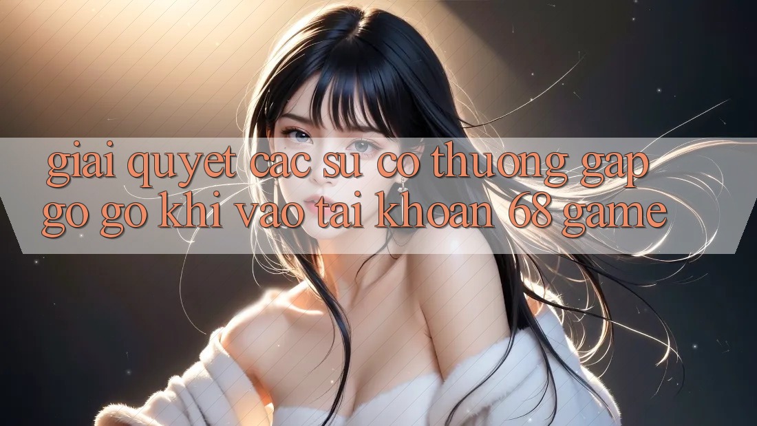 Giải Quyết Các Sự Cố Thường Gặp gỡ gỡ Khi Vào tài khoản 68 Game Giải Quyết Các Sự Cố Thường Gặp gỡ gỡ Khi Vào tài khoản 68 Game