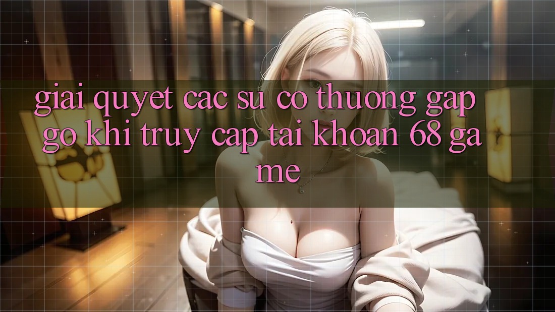 Giải Quyết Các Sự Cố Thường Gặp gỡ Khi Truy cập tài khoản 68 Game Giải Quyết Các Sự Cố Thường Gặp gỡ Khi Truy cập tài khoản 68 Game
