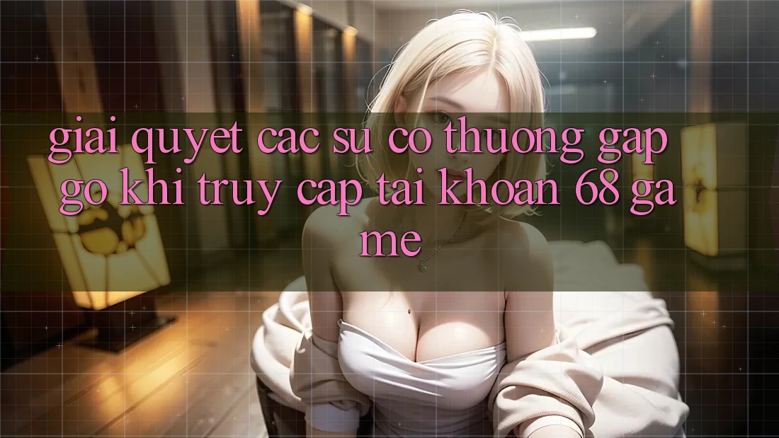 Giải Quyết Các Sự Cố Thường Gặp gỡ Khi Truy cập tài khoản 68 Game