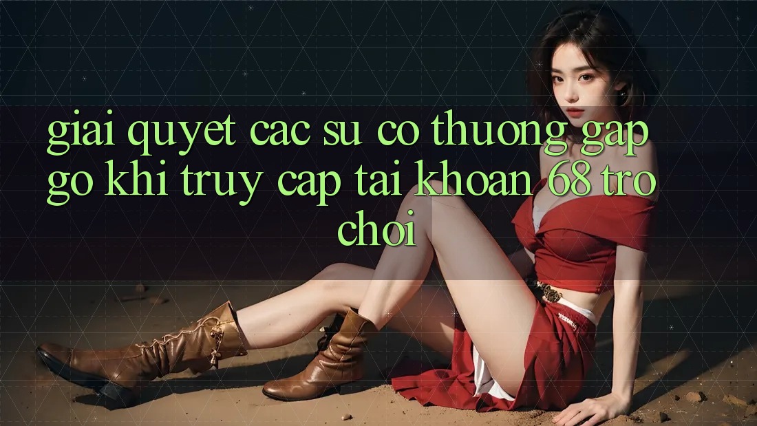 Giải Quyết Các Sự Cố Thường Gặp gỡ Khi Truy cập tài khoản 68 Trò chơi